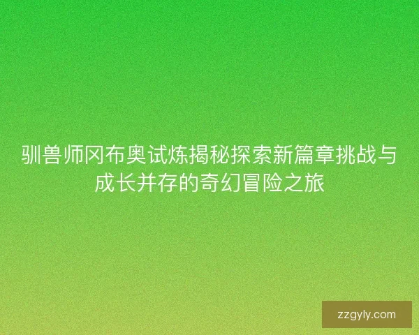 驯兽师冈布奥试炼揭秘探索新篇章挑战与成长并存的奇幻冒险之旅