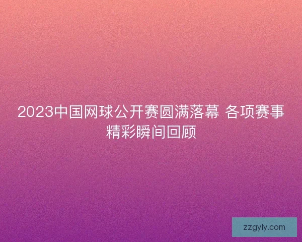2023中国网球公开赛圆满落幕 各项赛事精彩瞬间回顾
