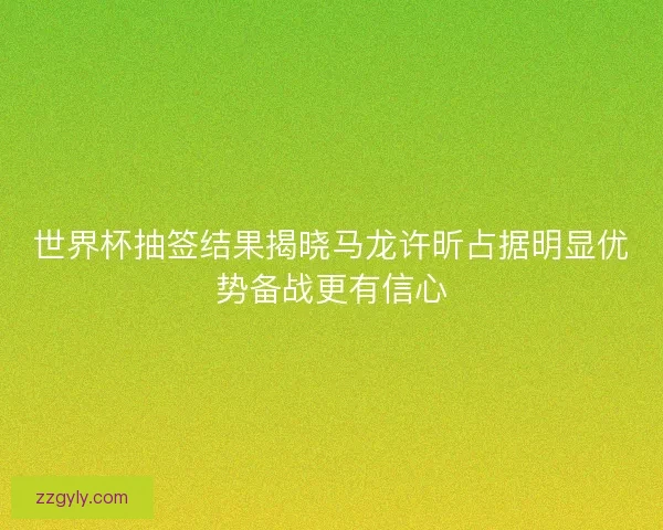 世界杯抽签结果揭晓马龙许昕占据明显优势备战更有信心