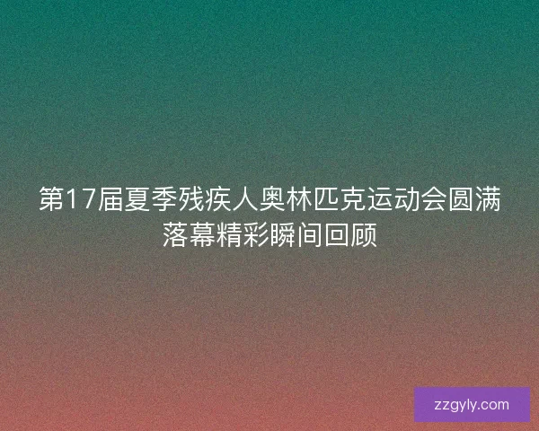 第17届夏季残疾人奥林匹克运动会圆满落幕精彩瞬间回顾