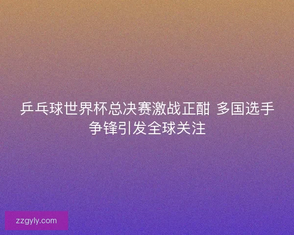 乒乓球世界杯总决赛激战正酣 多国选手争锋引发全球关注 乒乓球世界杯总决赛激战正酣 多国选手争锋引发全球关注