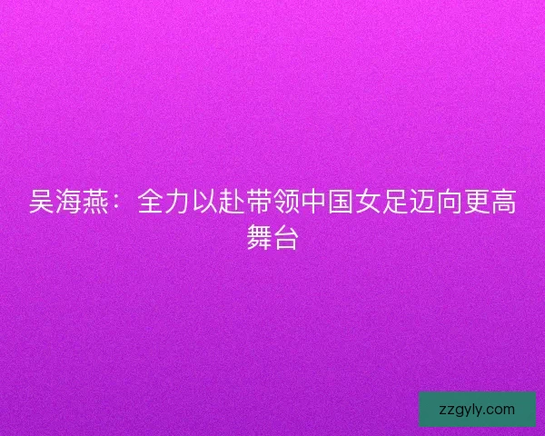 吴海燕:全力以赴带领中国女足迈向更高舞台 吴海燕:全力以赴带领中国女足迈向更高舞台