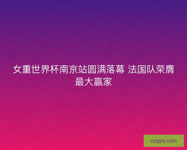 女重世界杯南京站圆满落幕 法国队荣膺最大赢家 女重世界杯南京站圆满落幕 法国队荣膺最大赢家
