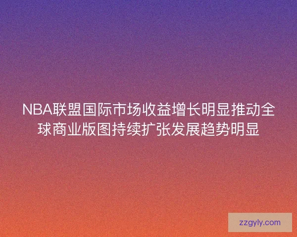 NBA联盟国际市场收益增长明显推动全球商业版图持续扩张发展趋势明显