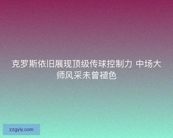 克罗斯依旧展现顶级传球控制力 中场大师风采未曾褪色 克罗斯依旧展现顶级传球控制力 中场大师风采未曾褪色